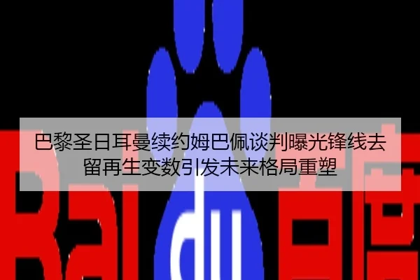 巴黎圣日耳曼续约姆巴佩谈判曝光锋线去留再生变数引发未来格局重塑