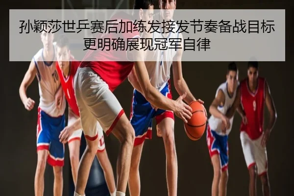 孙颖莎世乒赛后加练发接发节奏备战目标更明确展现冠军自律