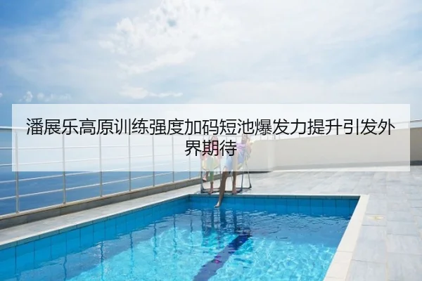潘展乐高原训练强度加码短池爆发力提升引发外界期待